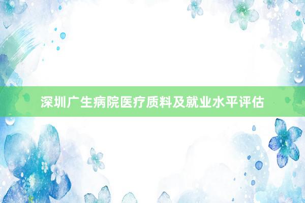 深圳广生病院医疗质料及就业水平评估