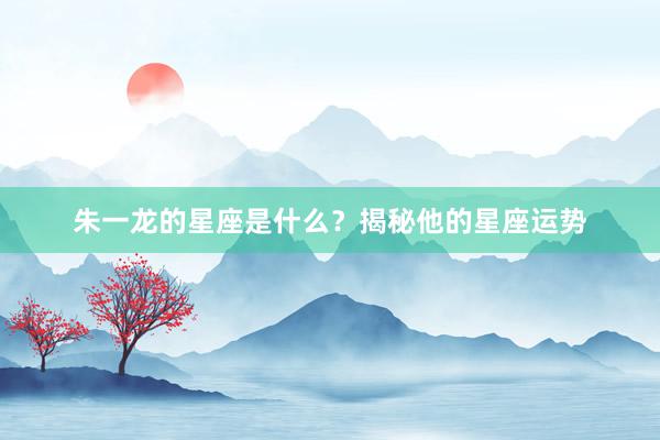 朱一龙的星座是什么？揭秘他的星座运势