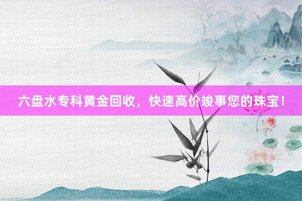 六盘水专科黄金回收，快速高价竣事您的珠宝！